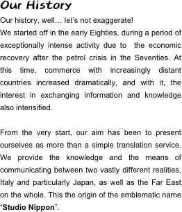 Our History
Our history, well… let’s not exaggerate!
We started off in the early Eighties, during a period of exceptionally intense activity due to  the economic recovery after the petrol crisis in the Seventies. At this time, commerce with increasingly distant countries increased dramatically, and with it, the  interest in exchanging information and knowledge also intensified.

From the very start, our aim has been to present ourselves as more than a simple translation service. We provide the knowledge and the means of communicating between two vastly different realities, Italy and particularly Japan, as well as the Far East on the whole. This the origin of the emblematic name “Studio Nippon”.