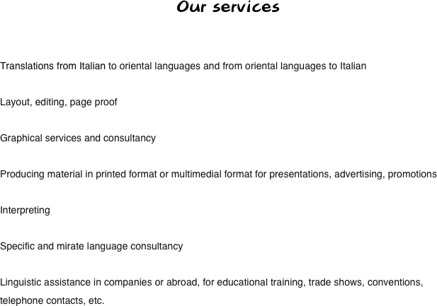 Our services


Translations from Italian to oriental languages and from oriental languages to Italian

Layout, editing, page proof

Graphical services and consultancy

Producing material in printed format or multimedial format for presentations, advertising, promotions

Interpreting

Specific and mirate language consultancy

Linguistic assistance in companies or abroad, for educational training, trade shows, conventions, telephone contacts, etc.
 
