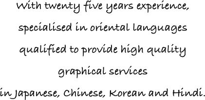 With twenty five years experience,
specialised in oriental languages
qualified to provide high quality 
graphical services 
in Japanese, Chinese, Korean and Hindi. 