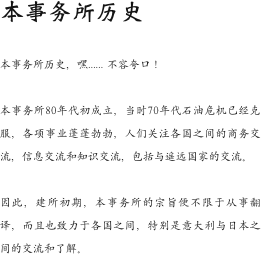 本事务所历史

本事务所历史，嘿…… 不容夸口！

本事务所80年代初成立，当时70年代石油危机已经克服，各项事业蓬蓬勃勃，人们关注各国之间的商务交流，信息交流和知识交流，包括与遥远国家的交流。

因此，建所初期，本事务所的宗旨便不限于从事翻译，而且也致力于各国之间，特别是意大利与日本之间的交流和了解。
