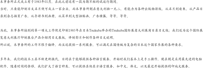 本事务所正式成立有于1983年01月，在此之前还有一段为期不短的试运行期间。
当时，只要能印制日文名片便可成立一家企业，而本事务所则在意大利独一无二，有能力为各种出版物排版，从名片到请柬，从产品目录到杂志插页广告，从导游书到画册，从菜单到大型招贴画，广告横匾，等等，等等。

为此，本事务所接到的第一项大工作便是印制1985年在日本Tsukuba举办的Tsukuba国际展意大利展商目录日文版；我们还为这个国际展览意大利展厅印制展台产品介绍用日文展板，译制影片和制作各种日文说明。
所以说，本事务所的工作不限于翻译，而且还提供一系列服务，可以满足在国情极为复杂的日本这个国家参展的各种要求。

多年来，我们的技术工具不断更新换代，目的在于能够提供各种语言服务，开始时我们基本上是手工操作，现在则是采用最先进的电脑软件。随着时间的推移，我们扩大了语言种类，可以提供其他东方语言服务，如中文，韩文，以及最近开始提供的印地文服务。
