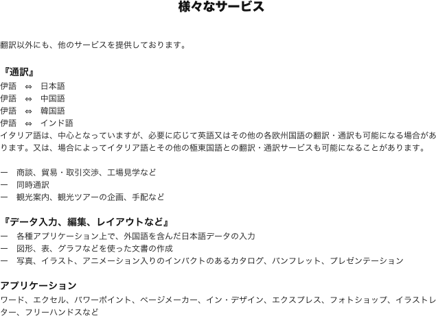 様々なサービス

翻訳以外にも、他のサービスを提供しております。

『通訳』
伊語　⇔　日本語
伊語　⇔　中国語
伊語　⇔　韓国語
伊語　⇔　インド語
イタリア語は、中心となっていますが、必要に応じて英語又はその他の各欧州国語の翻訳・通訳も可能になる場合があります。又は、場合によってイタリア語とその他の極東国語との翻訳・通訳サービスも可能になることがあります。

ー　商談、貿易・取引交渉、工場見学など
ー　同時通訳
ー　観光案内、観光ツアーの企画、手配など

『データ入力、編集、レイアウトなど』
ー　各種アプリケーション上で、外国語を含んだ日本語データの入力
ー　図形、表、グラフなどを使った文書の作成
ー　写真、イラスト、アニメーション入りのインパクトのあるカタログ、パンフレット、プレゼンテーション

アプリケーション
ワード、エクセル、パワーポイント、ページメーカー、イン・デザイン、エクスプレス、フォトショップ、イラストレター、フリーハンドスなど
